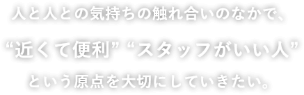 人と人との気持ちの触れ合いのなかで、“近くて便利” “スタッフがいい人”という原点を大切にしていきたい。